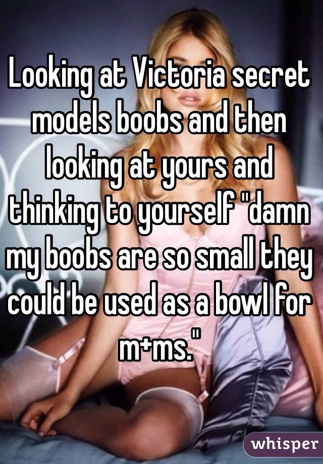Looking at Victoria secret models boobs and then looking at yours and thinking to yourself "damn my boobs are so small they could be used as a bowl for m+ms."