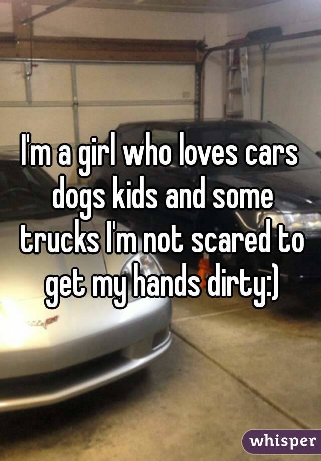 I'm a girl who loves cars dogs kids and some trucks I'm not scared to get my hands dirty:)