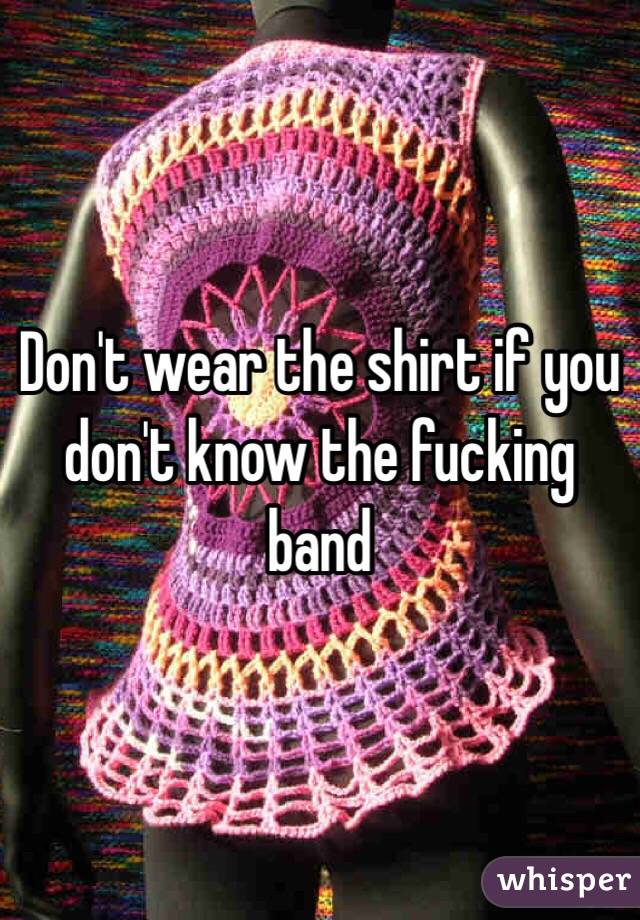 Don't wear the shirt if you don't know the fucking band