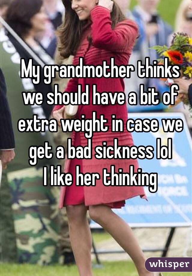 My grandmother thinks we should have a bit of extra weight in case we get a bad sickness lol
I like her thinking 