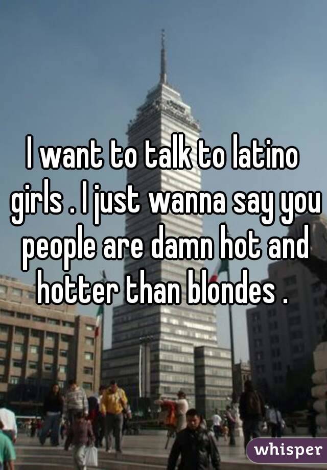 I want to talk to latino girls . I just wanna say you people are damn hot and hotter than blondes . 