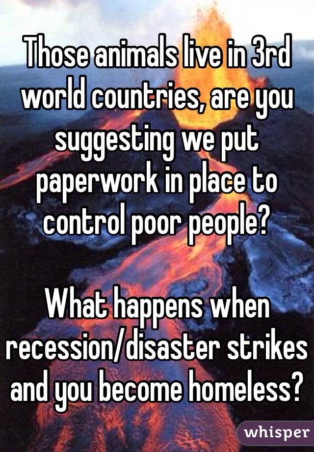 Those animals live in 3rd world countries, are you suggesting we put paperwork in place to control poor people?

What happens when recession/disaster strikes and you become homeless?