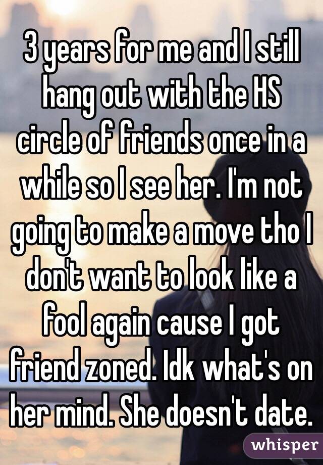 3 years for me and I still hang out with the HS circle of friends once in a while so I see her. I'm not going to make a move tho I don't want to look like a fool again cause I got friend zoned. Idk what's on her mind. She doesn't date.