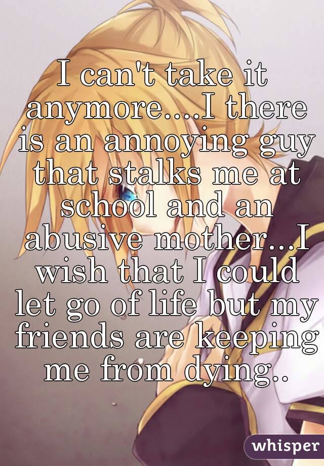 I can't take it anymore....I there is an annoying guy that stalks me at school and an abusive mother...I wish that I could let go of life but my friends are keeping me from dying..