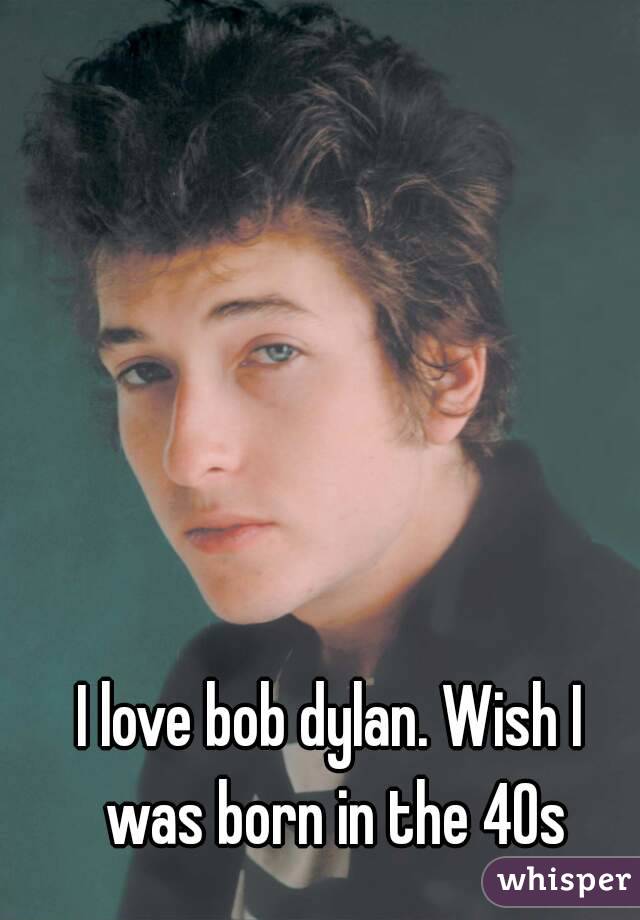I love bob dylan. Wish I was born in the 40s