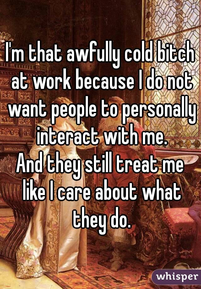 I'm that awfully cold bitch at work because I do not want people to personally interact with me.
And they still treat me like I care about what they do.