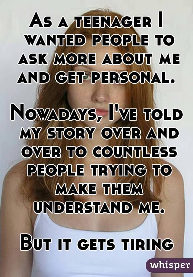 As a teenager I wanted people to ask more about me and get personal. 

Nowadays, I've told my story over and over to countless people trying to make them understand me.

But it gets tiring