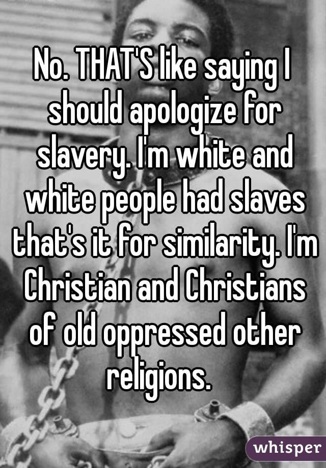 No. THAT'S like saying I should apologize for slavery. I'm white and white people had slaves that's it for similarity. I'm Christian and Christians of old oppressed other religions.  