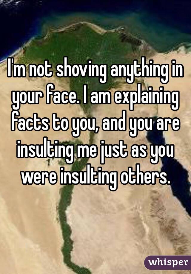 I'm not shoving anything in your face. I am explaining facts to you, and you are insulting me just as you were insulting others. 

