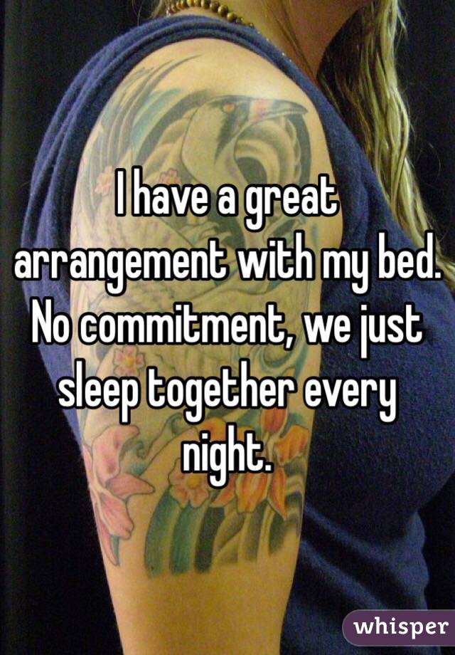 I have a great arrangement with my bed.  No commitment, we just sleep together every night.