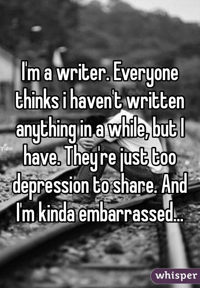 I'm a writer. Everyone thinks i haven't written anything in a while, but I have. They're just too depression to share. And I'm kinda embarrassed...