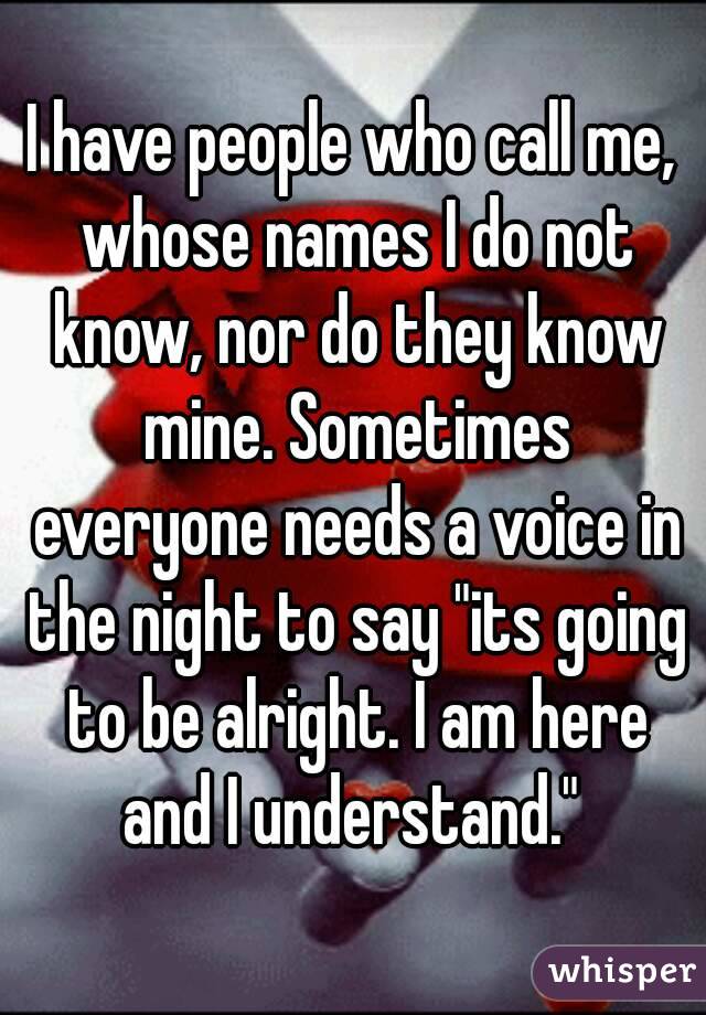 I have people who call me, whose names I do not know, nor do they know mine. Sometimes everyone needs a voice in the night to say "its going to be alright. I am here and I understand." 