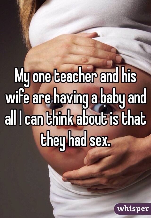 My one teacher and his wife are having a baby and all I can think about is that they had sex. 