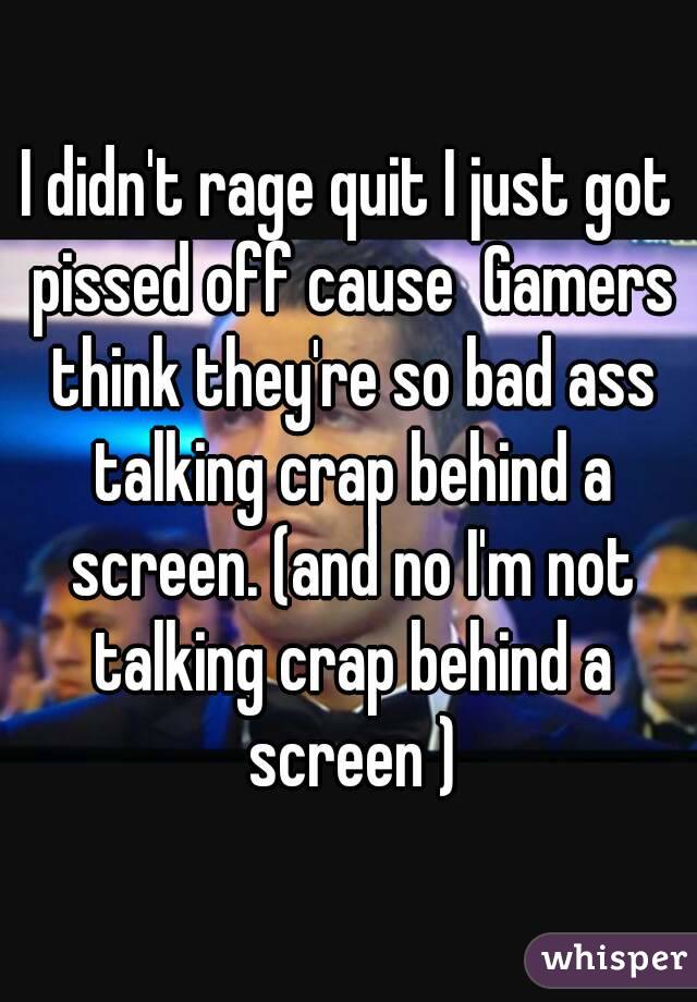 I didn't rage quit I just got pissed off cause  Gamers think they're so bad ass talking crap behind a screen. (and no I'm not talking crap behind a screen )