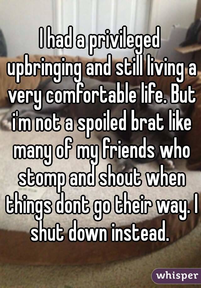 I had a privileged upbringing and still living a very comfortable life. But i'm not a spoiled brat like many of my friends who stomp and shout when things dont go their way. I shut down instead. 