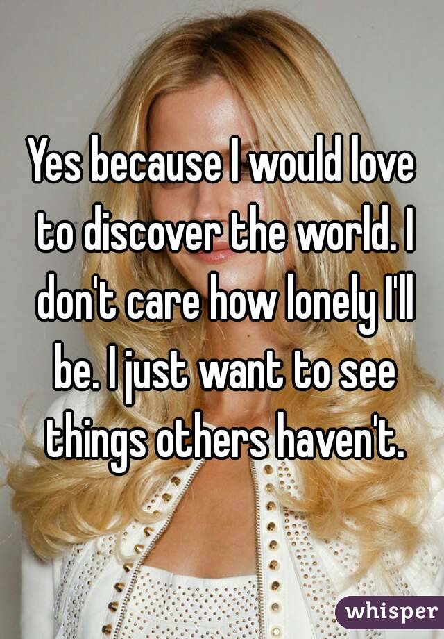 Yes because I would love to discover the world. I don't care how lonely I'll be. I just want to see things others haven't.