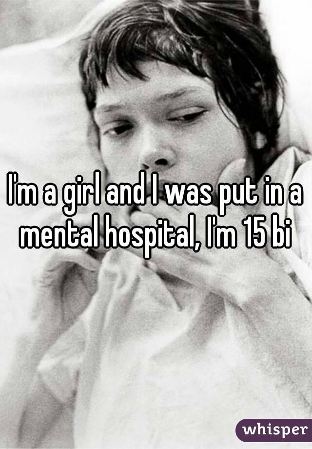 I'm a girl and I was put in a mental hospital, I'm 15 bi 