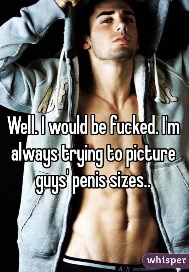 Well. I would be fucked. I'm always trying to picture guys' penis sizes.. 