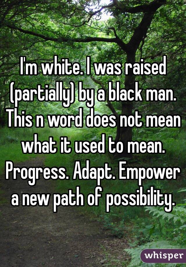 I'm white. I was raised (partially) by a black man. This n word does not mean what it used to mean. Progress. Adapt. Empower a new path of possibility.
