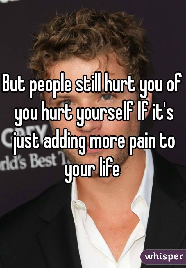 But people still hurt you of you hurt yourself lf it's just adding more pain to your life 