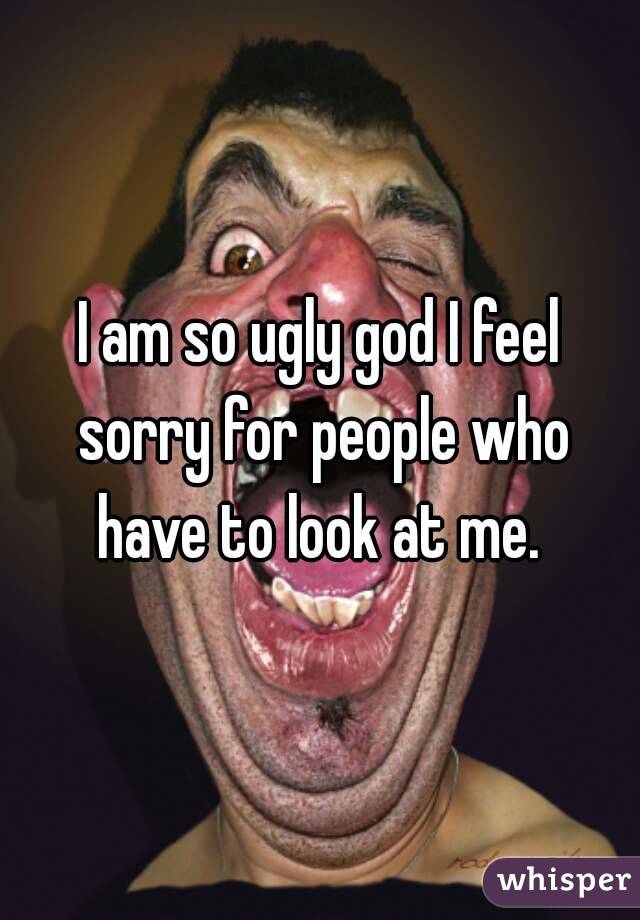 I am so ugly god I feel sorry for people who have to look at me. 