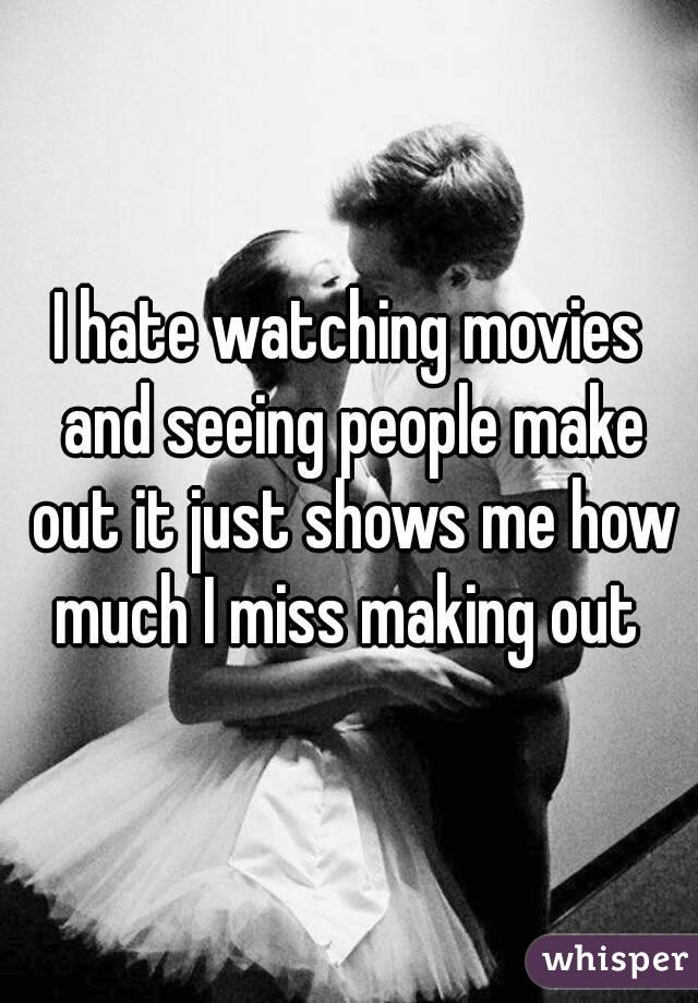 I hate watching movies and seeing people make out it just shows me how much I miss making out 