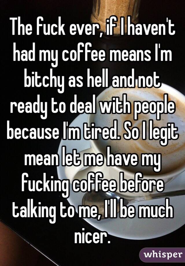 The fuck ever, if I haven't had my coffee means I'm bitchy as hell and not ready to deal with people because I'm tired. So I legit mean let me have my fucking coffee before talking to me, I'll be much nicer.