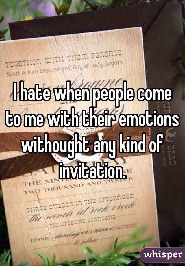 I hate when people come to me with their emotions withought any kind of invitation.