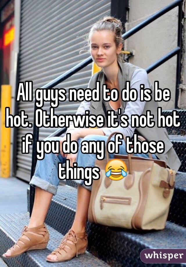 All guys need to do is be hot. Otherwise it's not hot if you do any of those things 😂