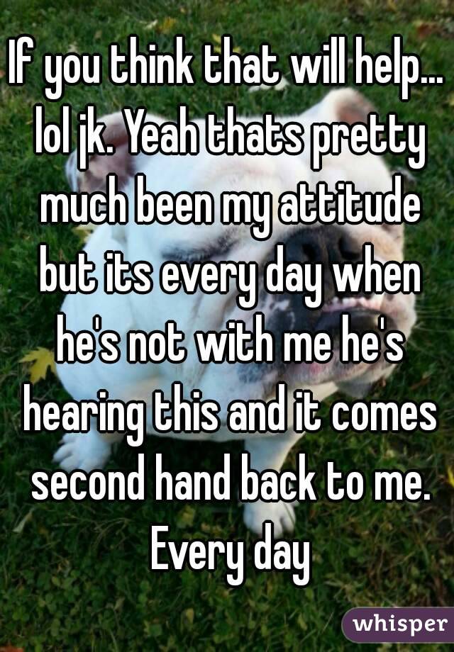 If you think that will help... lol jk. Yeah thats pretty much been my attitude but its every day when he's not with me he's hearing this and it comes second hand back to me. Every day