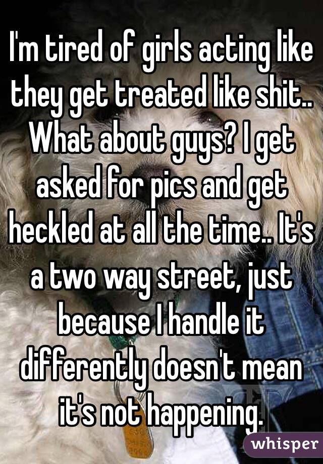 I'm tired of girls acting like they get treated like shit.. What about guys? I get asked for pics and get heckled at all the time.. It's a two way street, just because I handle it differently doesn't mean it's not happening.