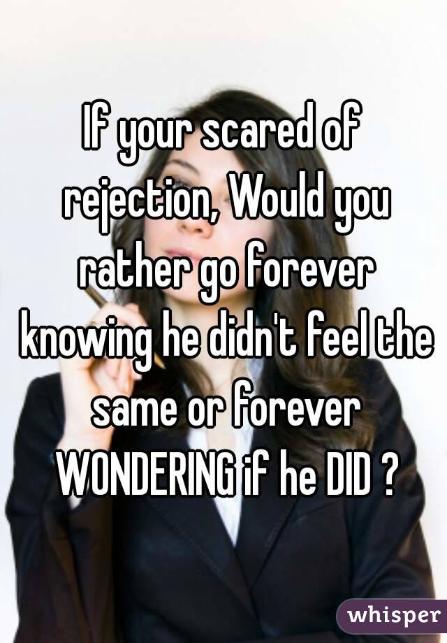 If your scared of rejection, Would you rather go forever knowing he didn't feel the same or forever WONDERING if he DID ?