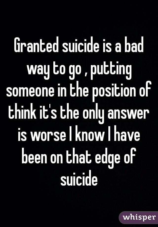 Granted suicide is a bad way to go , putting someone in the position of think it's the only answer is worse I know I have been on that edge of suicide 