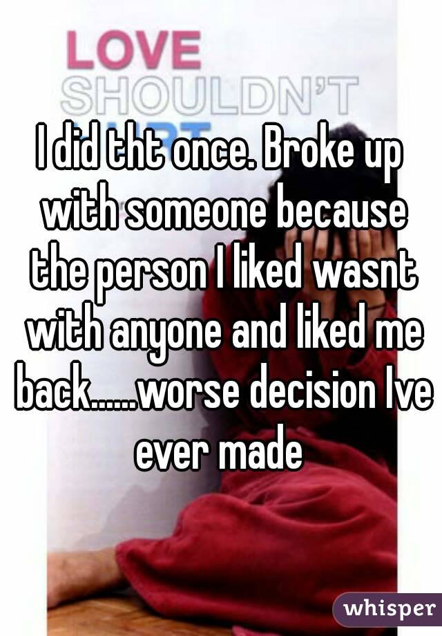I did tht once. Broke up with someone because the person I liked wasnt with anyone and liked me back......worse decision Ive ever made 