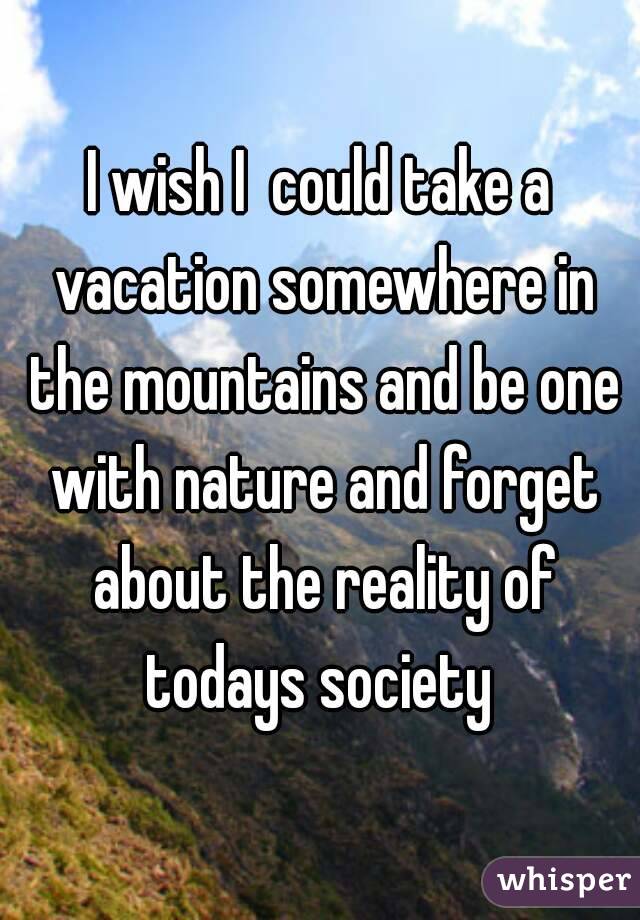 I wish I  could take a vacation somewhere in the mountains and be one with nature and forget about the reality of todays society 