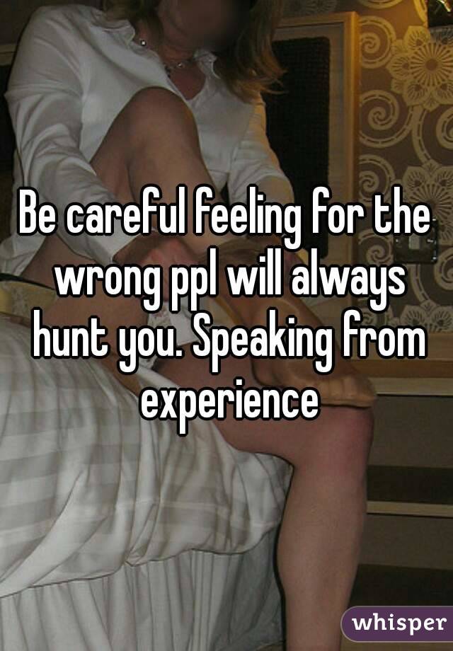 Be careful feeling for the wrong ppl will always hunt you. Speaking from experience