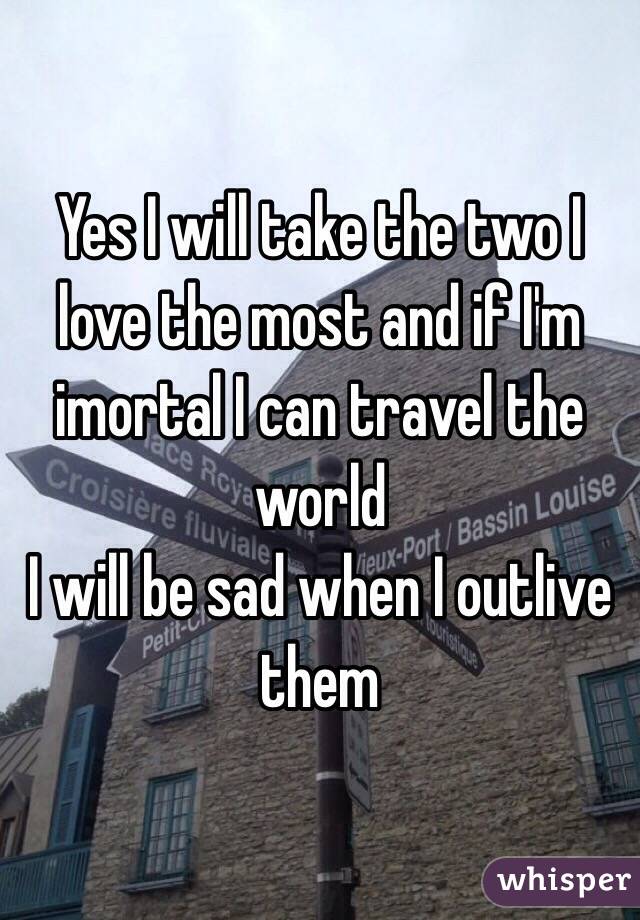 Yes I will take the two I love the most and if I'm imortal I can travel the world 
I will be sad when I outlive them