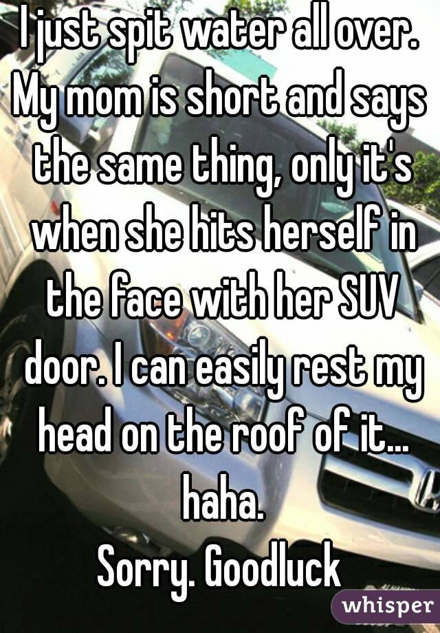 I just spit water all over.
My mom is short and says the same thing, only it's when she hits herself in the face with her SUV door. I can easily rest my head on the roof of it... haha.
Sorry. Goodluck