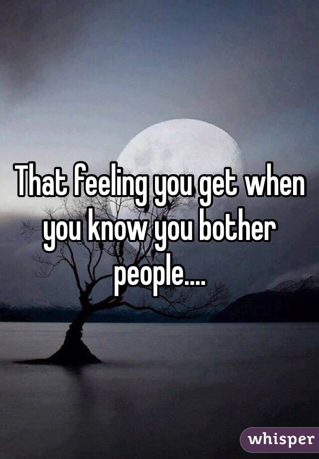 That feeling you get when you know you bother people....  