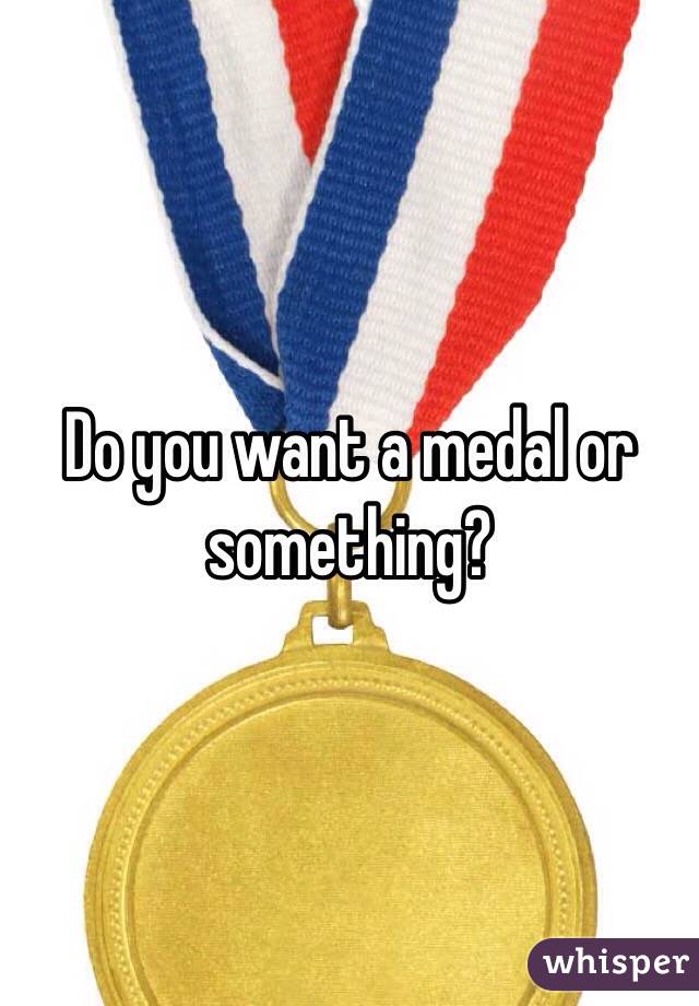 Do you want a medal or something?