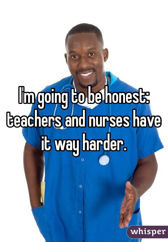 I'm going to be honest:  teachers and nurses have it way harder. 
