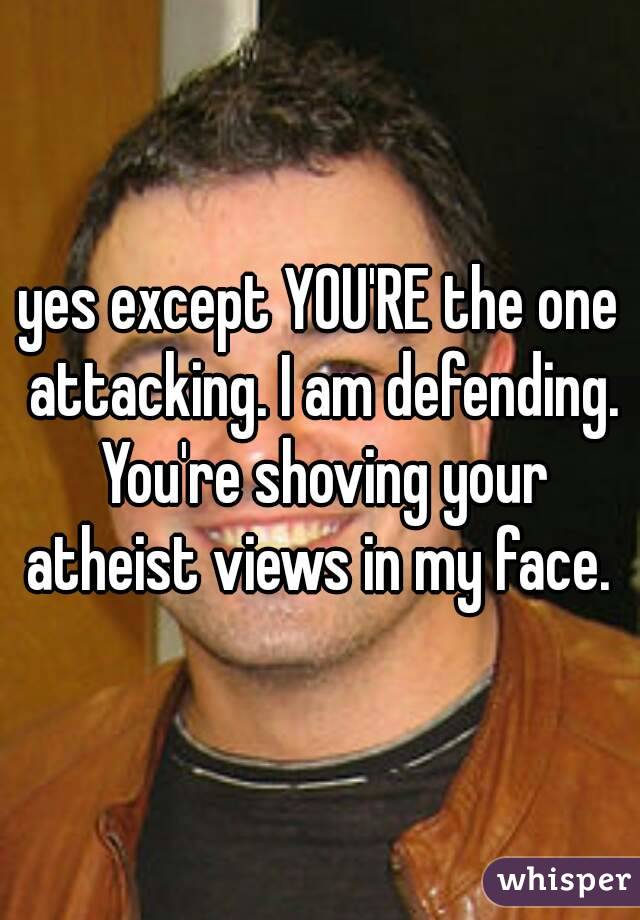 yes except YOU'RE the one attacking. I am defending. You're shoving your atheist views in my face. 