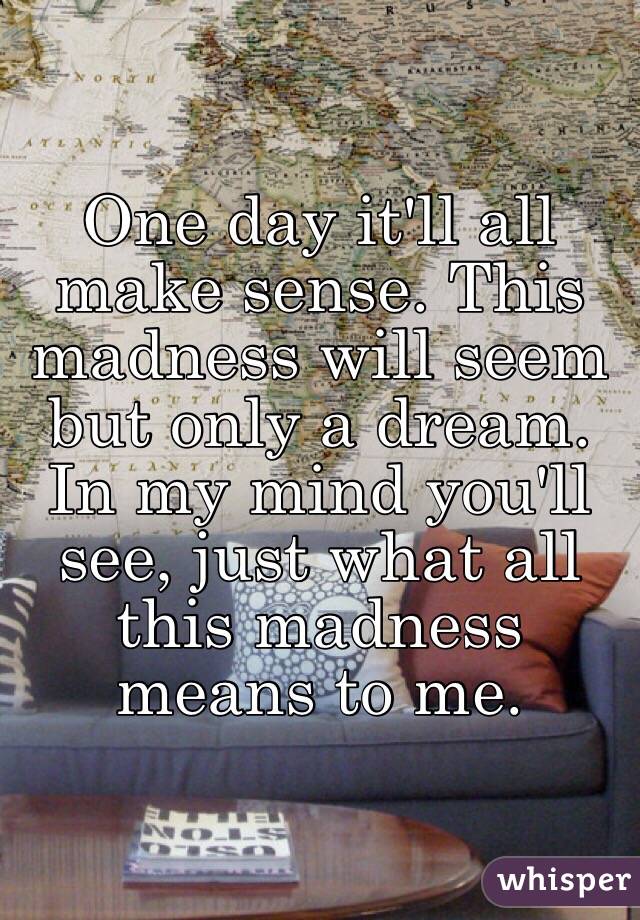 One day it'll all make sense. This madness will seem but only a dream. In my mind you'll see, just what all this madness means to me. 
