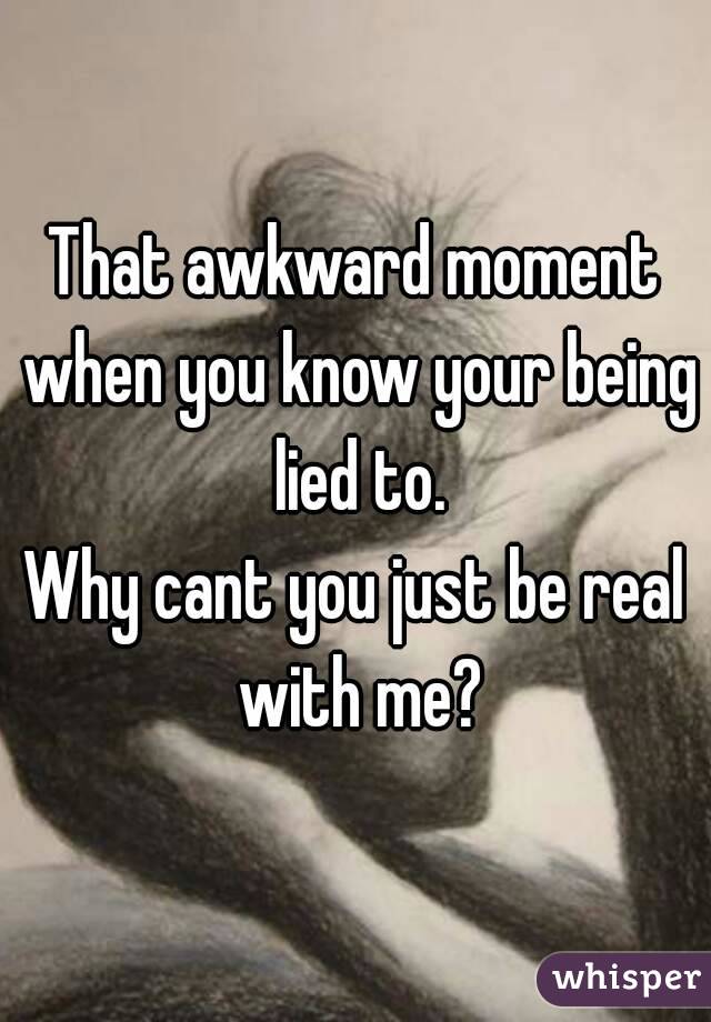 That awkward moment when you know your being lied to.
Why cant you just be real with me?