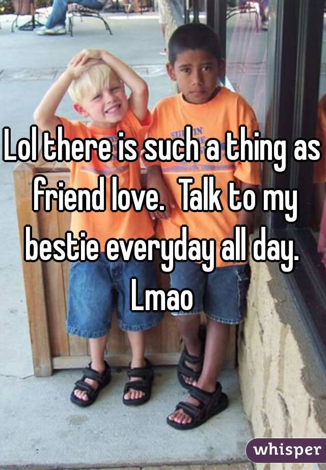 Lol there is such a thing as friend love.  Talk to my bestie everyday all day.  Lmao 