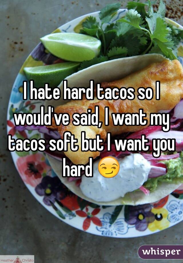 I hate hard tacos so I would've said, I want my tacos soft but I want you hard 😏