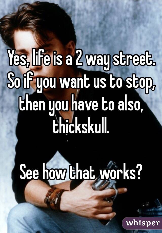 Yes, life is a 2 way street.
So if you want us to stop, then you have to also, thickskull.

See how that works?