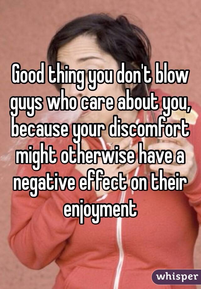 Good thing you don't blow guys who care about you, because your discomfort might otherwise have a negative effect on their enjoyment