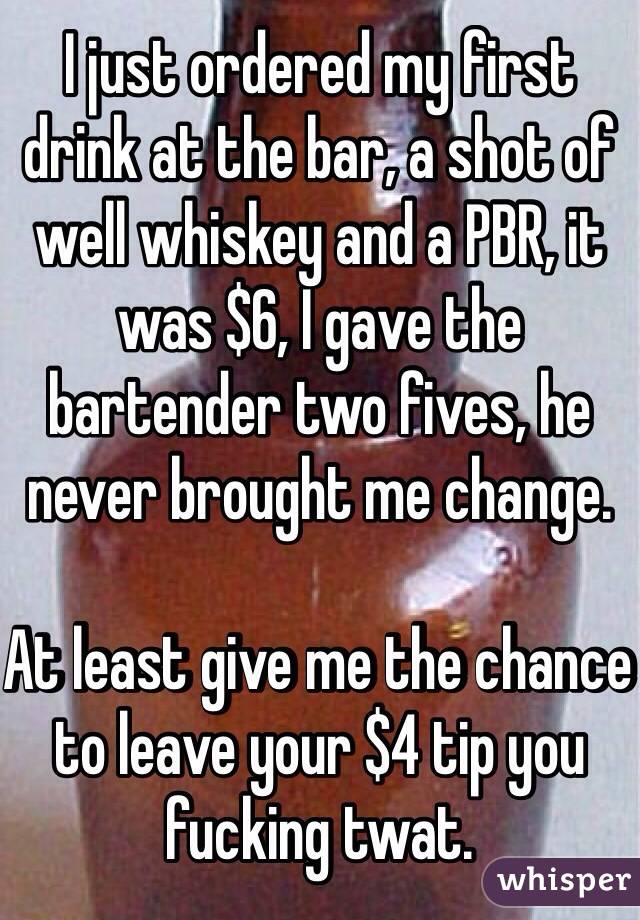 I just ordered my first drink at the bar, a shot of well whiskey and a PBR, it was $6, I gave the bartender two fives, he never brought me change.

At least give me the chance to leave your $4 tip you fucking twat.