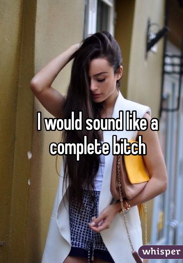 I would sound like a complete bitch 